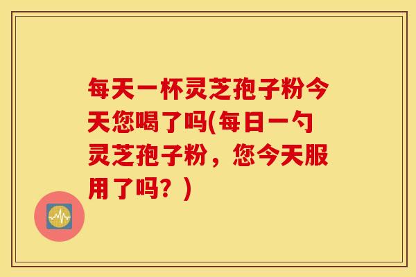每天一杯灵芝孢子粉今天您喝了吗(每日一勺灵芝孢子粉，您今天服用了吗？)