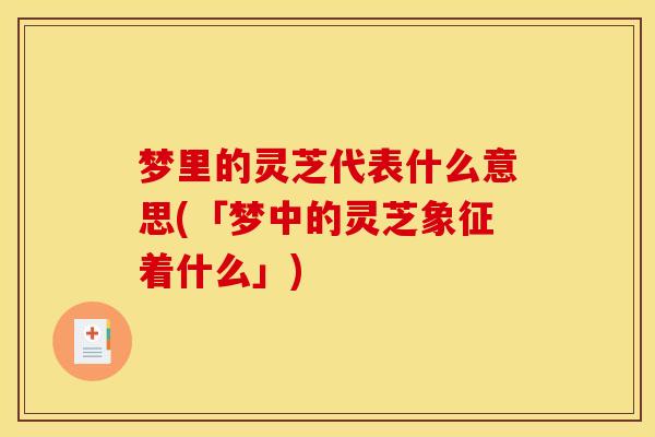 梦里的灵芝代表什么意思(「梦中的灵芝象征着什么」)