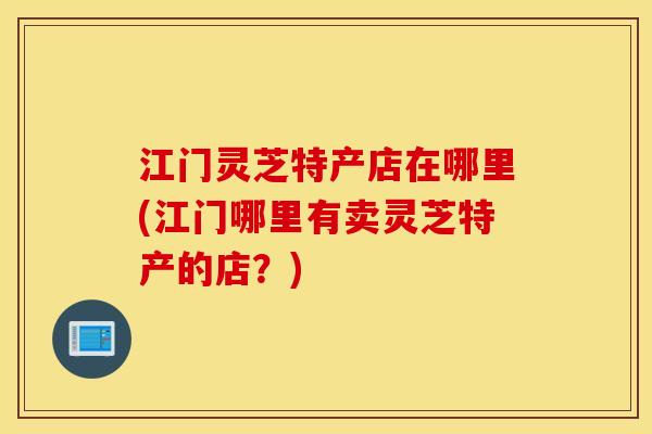 江门灵芝特产店在哪里(江门哪里有卖灵芝特产的店？)