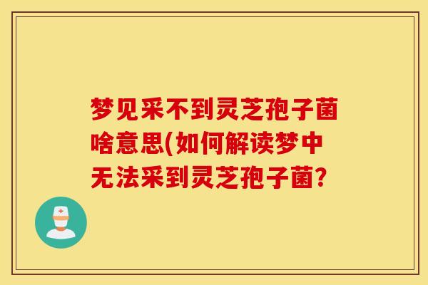 梦见采不到灵芝孢子菌啥意思(如何解读梦中无法采到灵芝孢子菌？