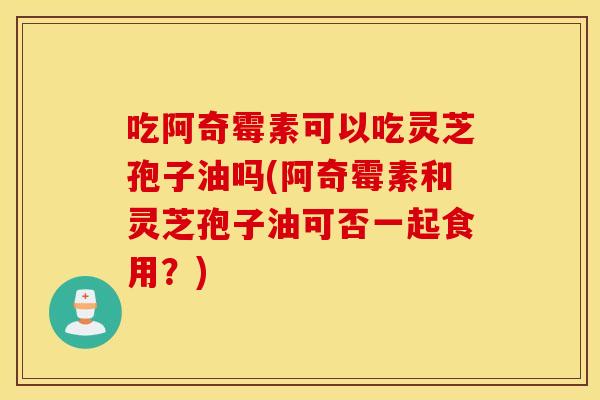 吃阿奇霉素可以吃灵芝孢子油吗(阿奇霉素和灵芝孢子油可否一起食用？)