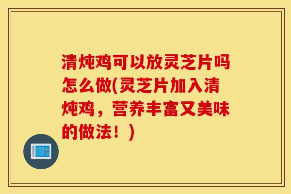 清炖鸡可以放灵芝片吗怎么做(灵芝片加入清炖鸡，营养丰富又美味的做法！)