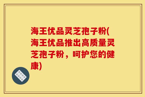 海王优品灵芝孢子粉(海王优品推出高质量灵芝孢子粉，呵护您的健康)