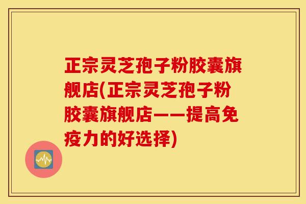 正宗灵芝孢子粉胶囊旗舰店(正宗灵芝孢子粉胶囊旗舰店——提高免疫力的好选择)