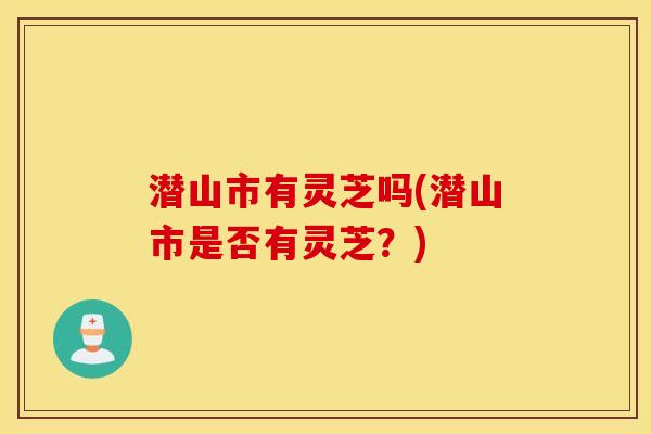 潜山市有灵芝吗(潜山市是否有灵芝？)
