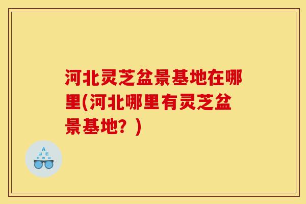 河北灵芝盆景基地在哪里(河北哪里有灵芝盆景基地？)