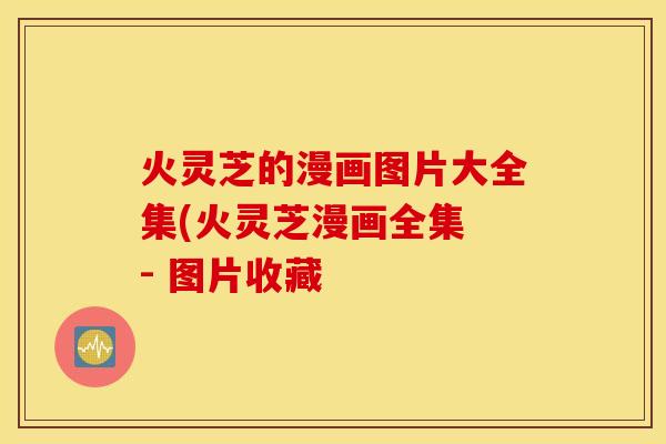 火灵芝的漫画图片大全集(火灵芝漫画全集 - 图片收藏