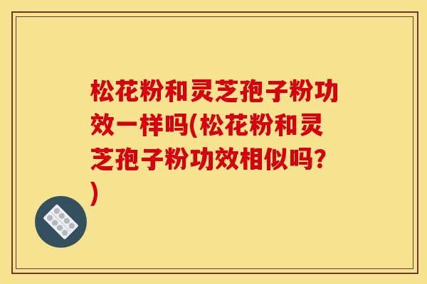 松花粉和灵芝孢子粉功效一样吗(松花粉和灵芝孢子粉功效相似吗？)