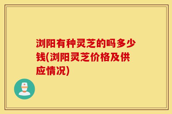 浏阳有种灵芝的吗多少钱(浏阳灵芝价格及供应情况)