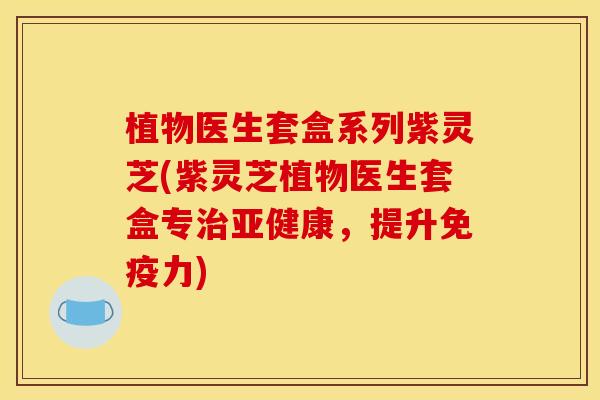 植物医生套盒系列紫灵芝(紫灵芝植物医生套盒专治亚健康，提升免疫力)
