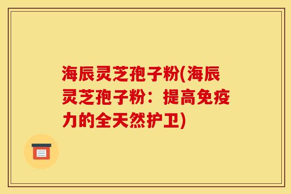 海辰灵芝孢子粉(海辰灵芝孢子粉：提高免疫力的全天然护卫)