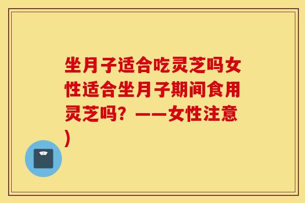 坐月子适合吃灵芝吗女性适合坐月子期间食用灵芝吗？——女性注意)