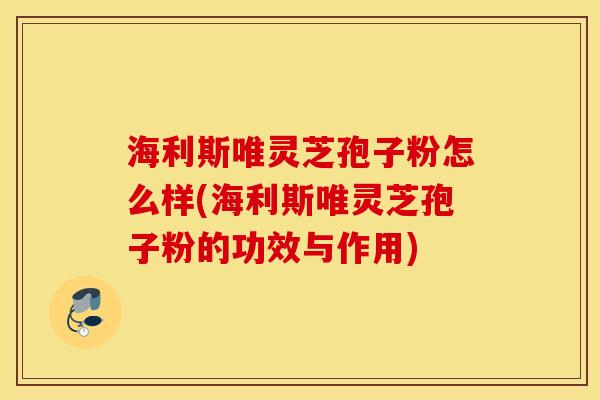 海利斯唯灵芝孢子粉怎么样(海利斯唯灵芝孢子粉的功效与作用)