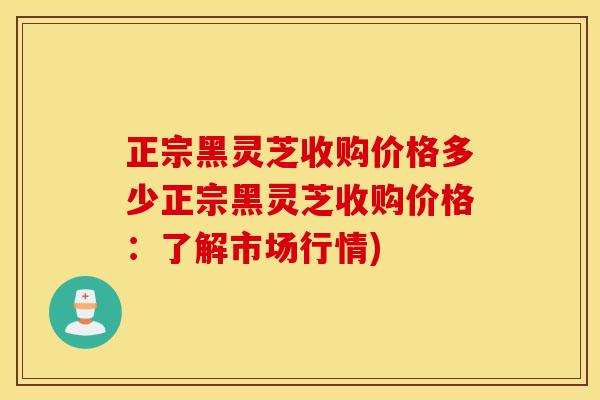 正宗黑灵芝收购价格多少正宗黑灵芝收购价格：了解市场行情)