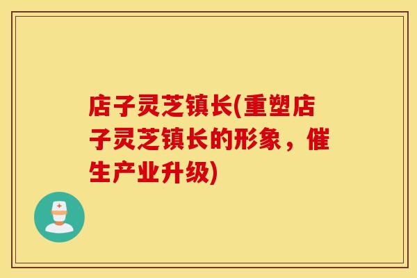 店子灵芝镇长(重塑店子灵芝镇长的形象，催生产业升级)