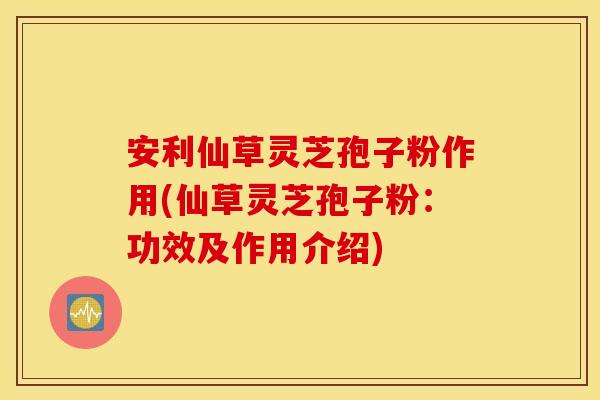 安利仙草灵芝孢子粉作用(仙草灵芝孢子粉：功效及作用介绍)