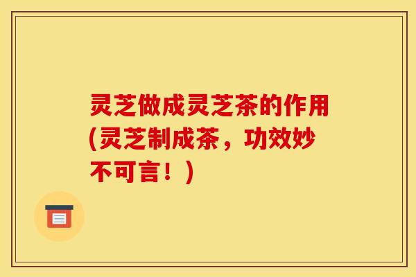 灵芝做成灵芝茶的作用(灵芝制成茶，功效妙不可言！)