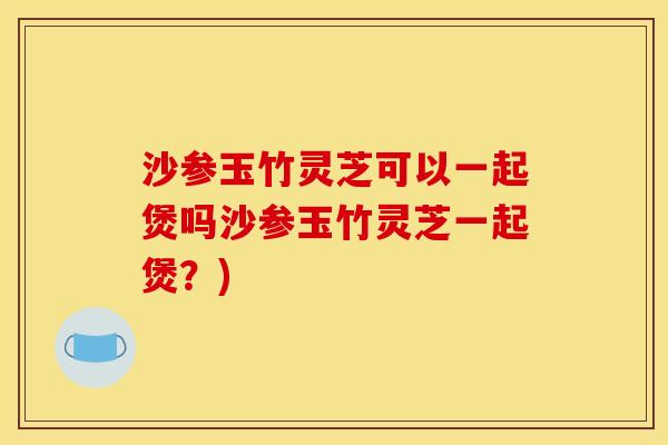 沙参玉竹灵芝可以一起煲吗沙参玉竹灵芝一起煲？)