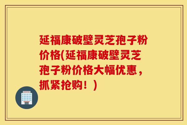 延福康破壁灵芝孢子粉价格(延福康破壁灵芝孢子粉价格大幅优惠，抓紧抢购！)