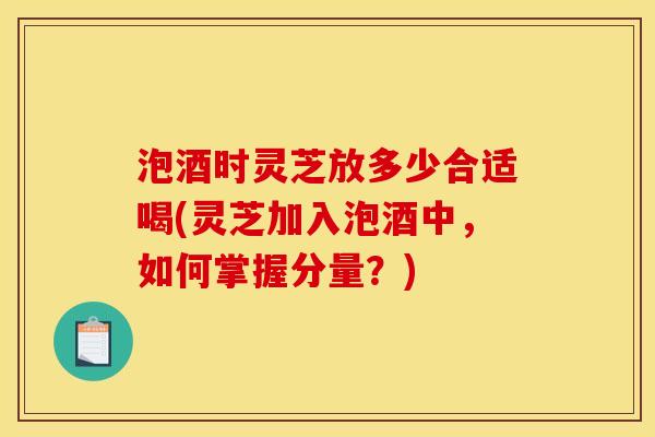 泡酒时灵芝放多少合适喝(灵芝加入泡酒中，如何掌握分量？)