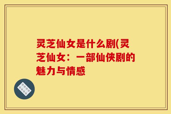 灵芝仙女是什么剧(灵芝仙女：一部仙侠剧的魅力与情感