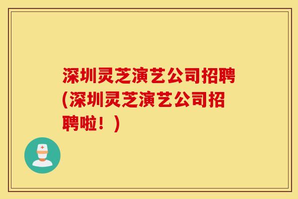深圳灵芝演艺公司招聘(深圳灵芝演艺公司招聘啦！)