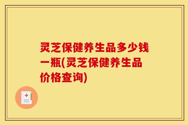 灵芝保健养生品多少钱一瓶(灵芝保健养生品价格查询)