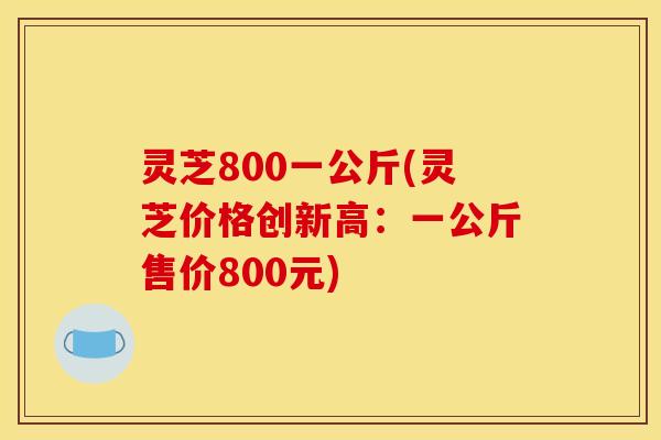 灵芝800一公斤(灵芝价格创新高：一公斤售价800元)