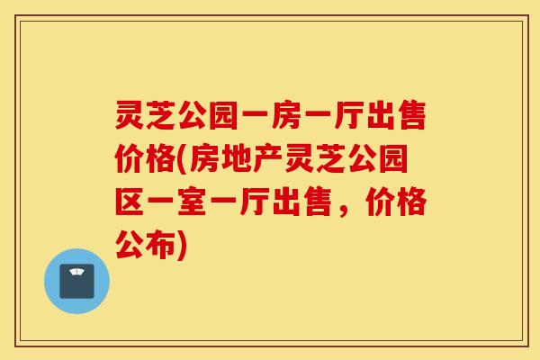 灵芝公园一房一厅出售价格(房地产灵芝公园区一室一厅出售，价格公布)