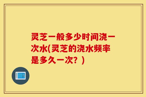 灵芝一般多少时间浇一次水(灵芝的浇水频率是多久一次？)