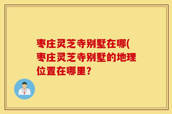 枣庄灵芝寺别墅在哪(枣庄灵芝寺别墅的地理位置在哪里？