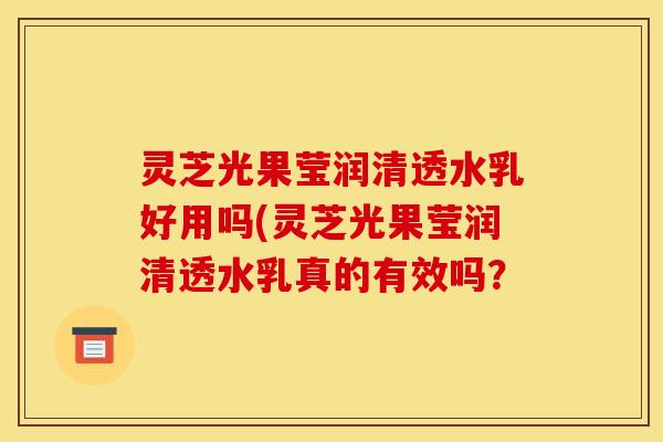 灵芝光果莹润清透水乳好用吗(灵芝光果莹润清透水乳真的有效吗？