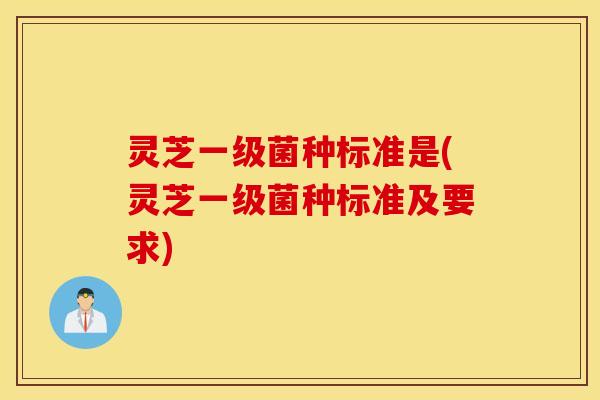 灵芝一级菌种标准是(灵芝一级菌种标准及要求)