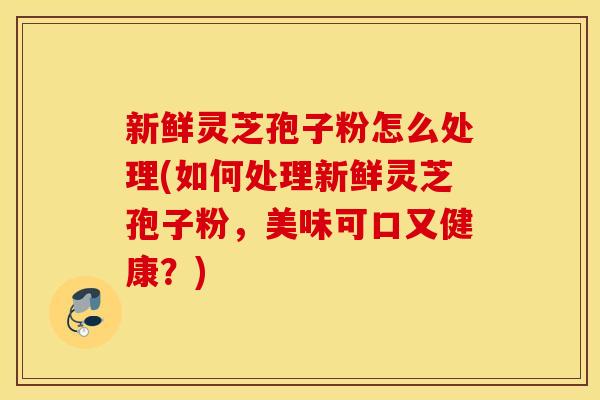 新鲜灵芝孢子粉怎么处理(如何处理新鲜灵芝孢子粉，美味可口又健康？)