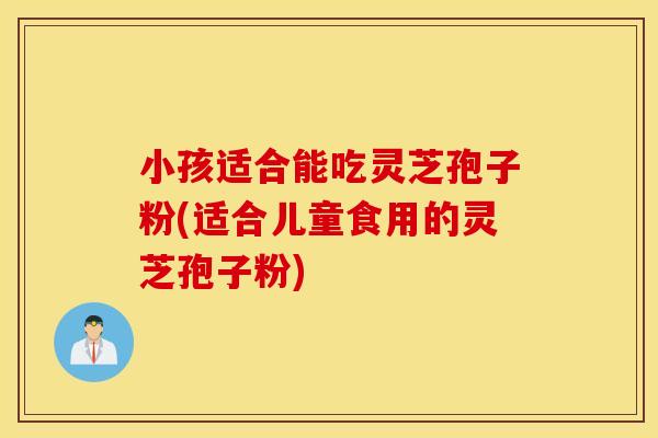 小孩适合能吃灵芝孢子粉(适合儿童食用的灵芝孢子粉)