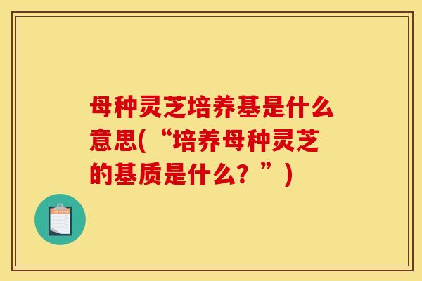 母种灵芝培养基是什么意思(“培养母种灵芝的基质是什么？”)