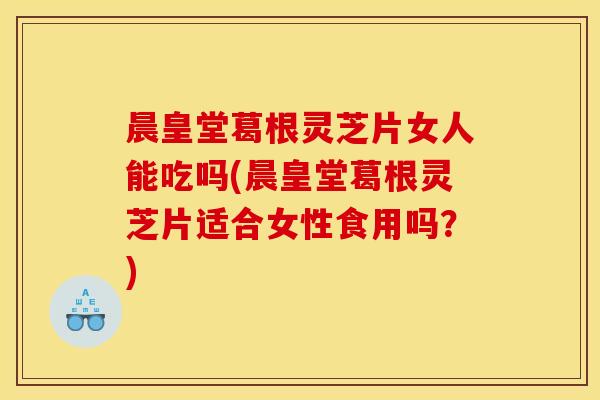 晨皇堂葛根灵芝片女人能吃吗(晨皇堂葛根灵芝片适合女性食用吗？)