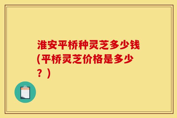 淮安平桥种灵芝多少钱(平桥灵芝价格是多少？)
