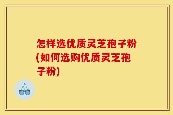 怎样选优质灵芝孢子粉(如何选购优质灵芝孢子粉)