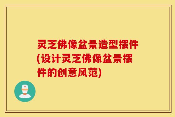 灵芝佛像盆景造型摆件(设计灵芝佛像盆景摆件的创意风范)