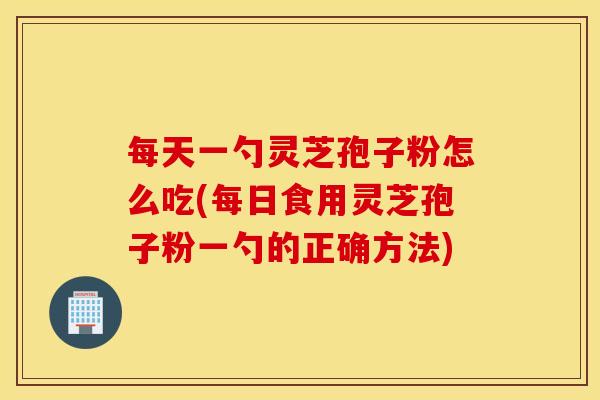每天一勺灵芝孢子粉怎么吃(每日食用灵芝孢子粉一勺的正确方法)