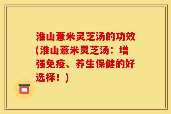 淮山薏米灵芝汤的功效(淮山薏米灵芝汤：增强免疫、养生保健的好选择！)
