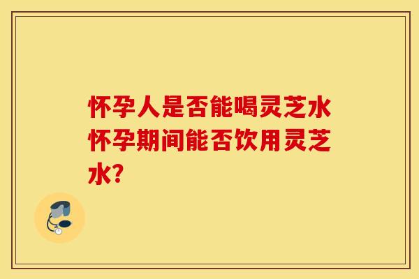 怀孕人是否能喝灵芝水怀孕期间能否饮用灵芝水？