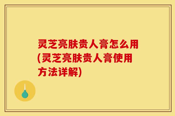 灵芝亮肤贵人膏怎么用(灵芝亮肤贵人膏使用方法详解)