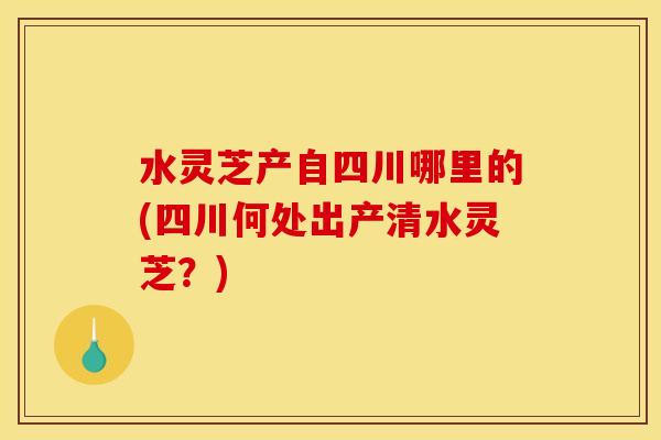 水灵芝产自四川哪里的(四川何处出产清水灵芝？)