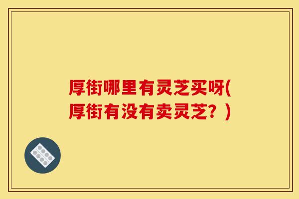 厚街哪里有灵芝买呀(厚街有没有卖灵芝？)