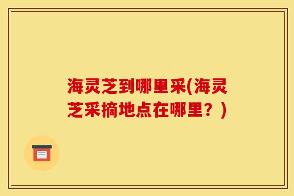海灵芝到哪里采(海灵芝采摘地点在哪里？)