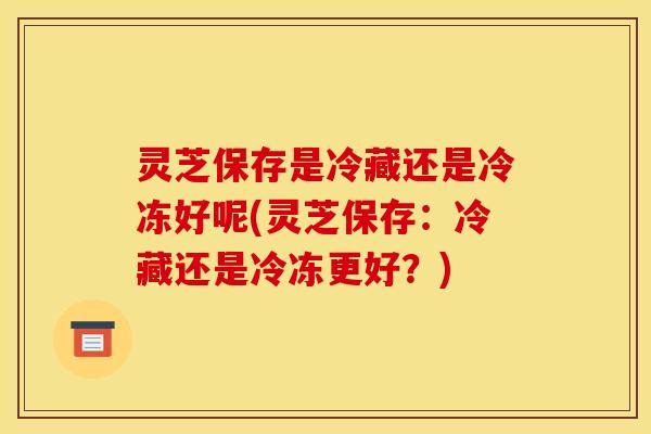 灵芝保存是冷藏还是冷冻好呢(灵芝保存：冷藏还是冷冻更好？)