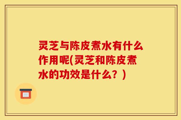 灵芝与陈皮煮水有什么作用呢(灵芝和陈皮煮水的功效是什么？)