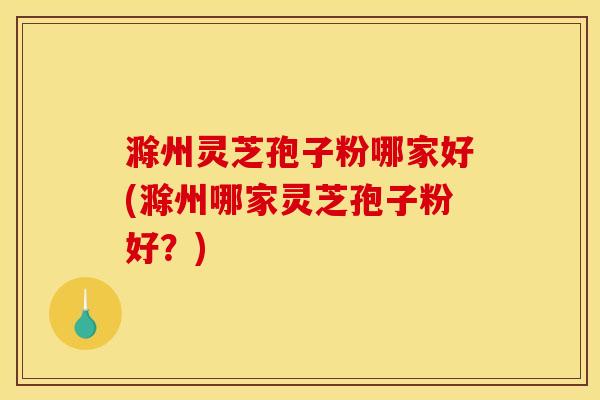 滁州灵芝孢子粉哪家好(滁州哪家灵芝孢子粉好？)